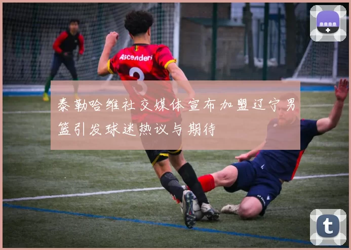 泰勒哈维社交媒体宣布加盟辽宁男篮引发球迷热议与期待