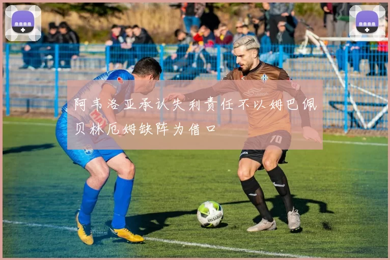 阿韦洛亚承认失利责任不以姆巴佩贝林厄姆缺阵为借口