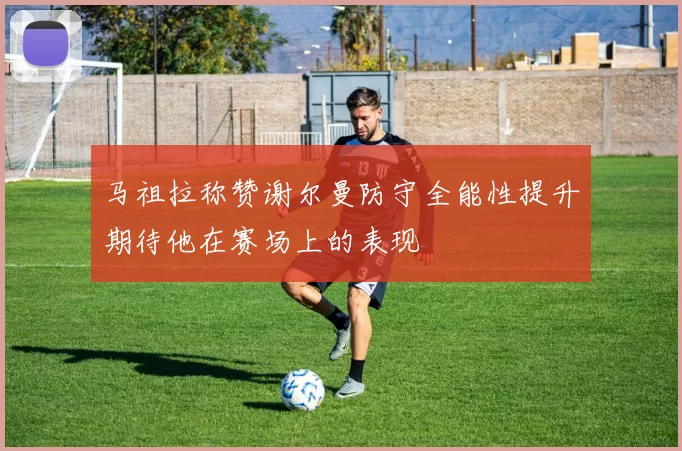 马祖拉称赞谢尔曼防守全能性提升期待他在赛场上的表现