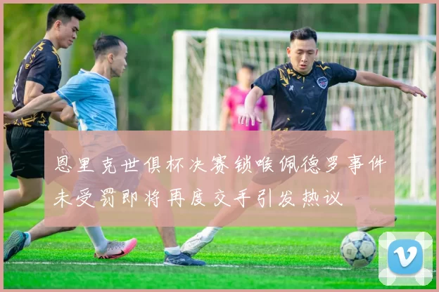 恩里克世俱杯决赛锁喉佩德罗事件未受罚即将再度交手引发热议