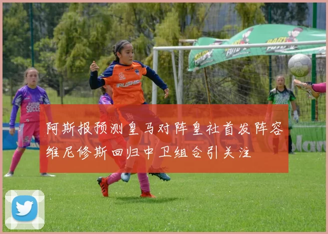 阿斯报预测皇马对阵皇社首发阵容维尼修斯回归中卫组合引关注