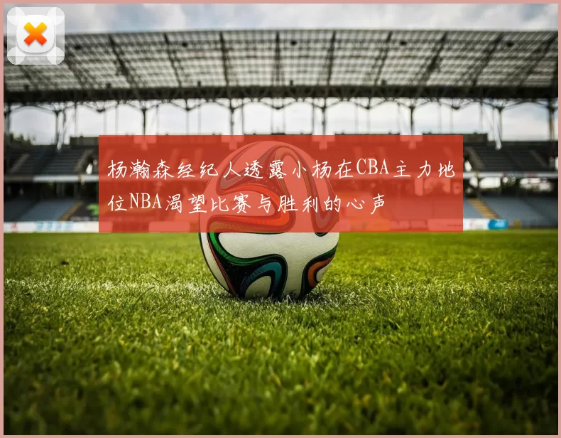 杨瀚森经纪人透露小杨在CBA主力地位NBA渴望比赛与胜利的心声