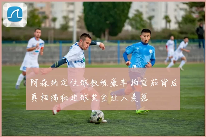 阿森纳定位球教练豪车抽雪茄背后真相揭秘进球奖金让人羡慕
