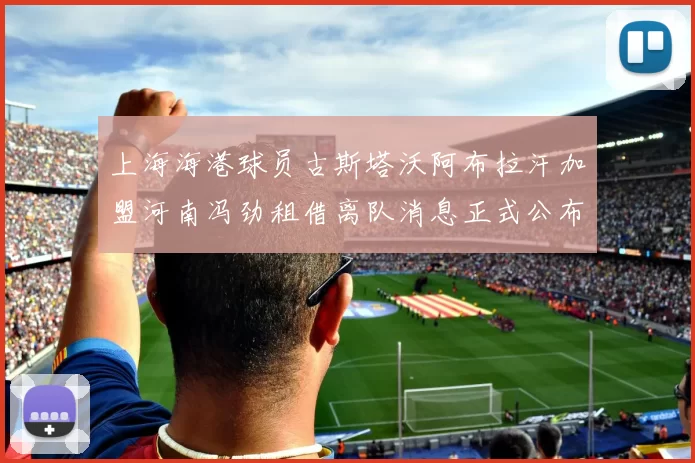 上海海港球员古斯塔沃阿布拉汗加盟河南冯劲租借离队消息正式公布