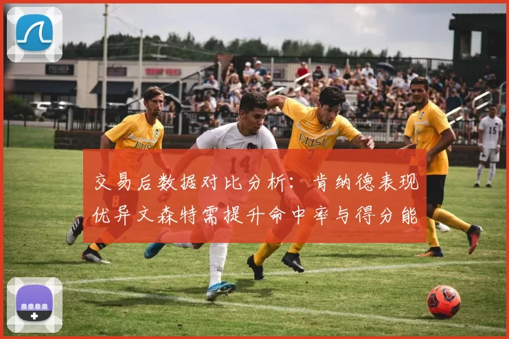 交易后数据对比分析：肯纳德表现优异文森特需提升命中率与得分能力