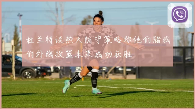 杜兰特谈热火防守策略称他们赌我们外线投篮未果成功获胜