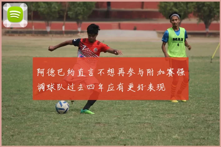 阿德巴约直言不想再参与附加赛强调球队过去四年应有更好表现