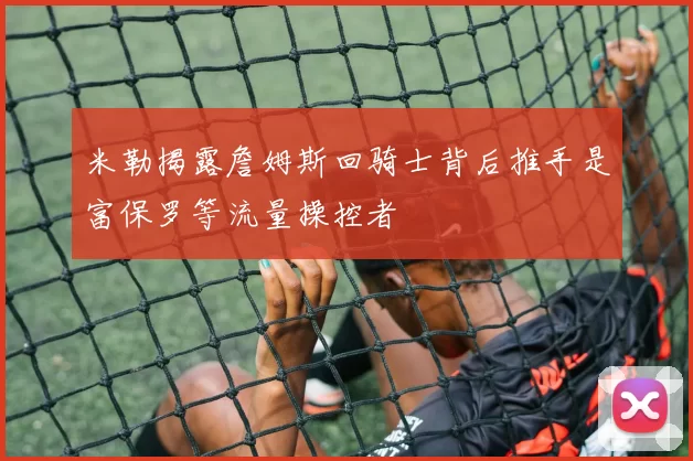 米勒揭露詹姆斯回骑士背后推手是富保罗等流量操控者