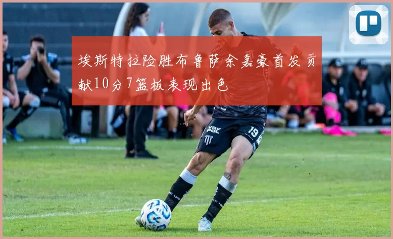 埃斯特拉险胜布鲁萨余嘉豪首发贡献10分7篮板表现出色