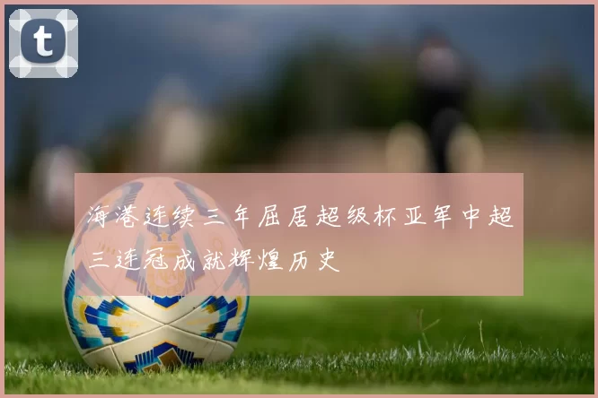 海港连续三年屈居超级杯亚军中超三连冠成就辉煌历史