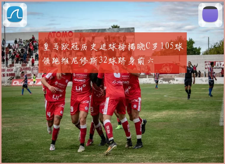 皇马欧冠历史进球榜揭晓C罗105球领跑维尼修斯32球跻身前六
