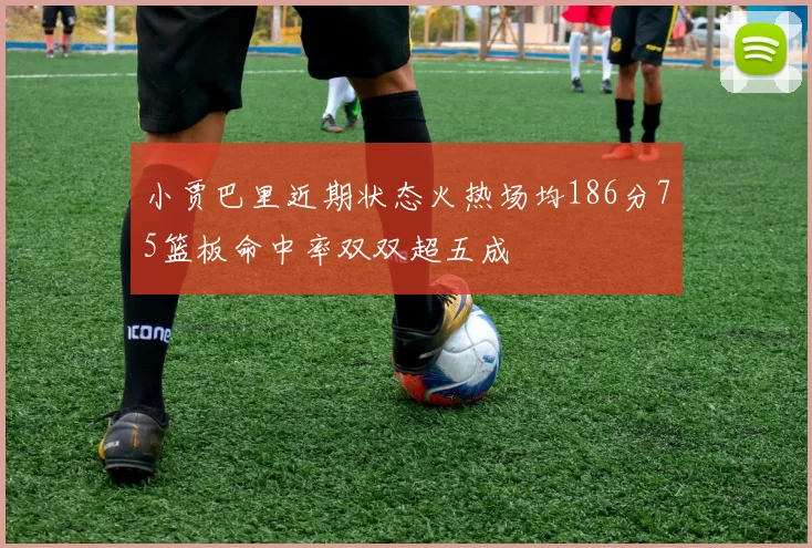 小贾巴里近期状态火热场均186分75篮板命中率双双超五成