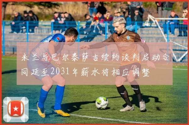 米兰与巴尔泰萨吉续约谈判启动合同延至2031年薪水将相应调整