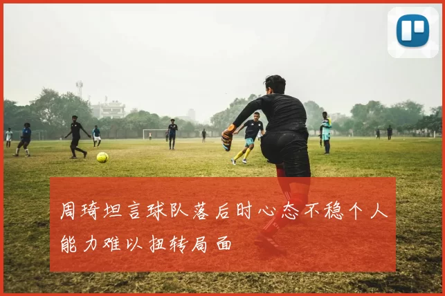 周琦坦言球队落后时心态不稳个人能力难以扭转局面
