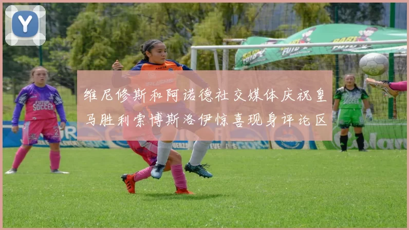 维尼修斯和阿诺德社交媒体庆祝皇马胜利索博斯洛伊惊喜现身评论区互动