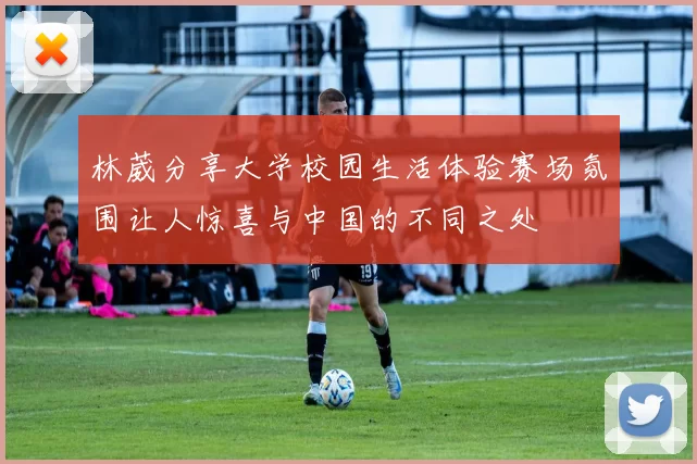 林葳分享大学校园生活体验赛场氛围让人惊喜与中国的不同之处