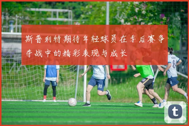 斯普利特期待年轻球员在季后赛争夺战中的精彩表现与成长