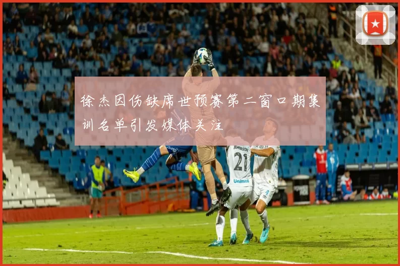 徐杰因伤缺席世预赛第二窗口期集训名单引发媒体关注