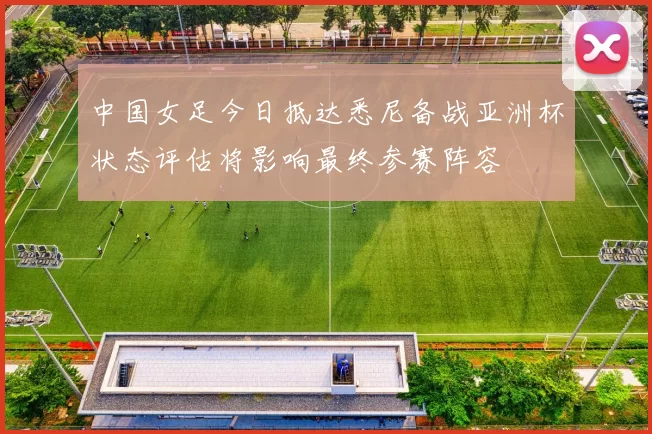 中国女足今日抵达悉尼备战亚洲杯状态评估将影响最终参赛阵容