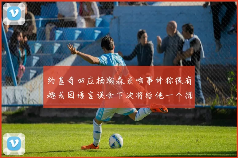 约基奇回应杨瀚森亲吻事件称很有趣或因语言误会下次将给他一个拥抱