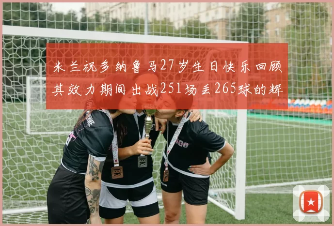 米兰祝多纳鲁马27岁生日快乐回顾其效力期间出战251场丢265球的辉煌历程