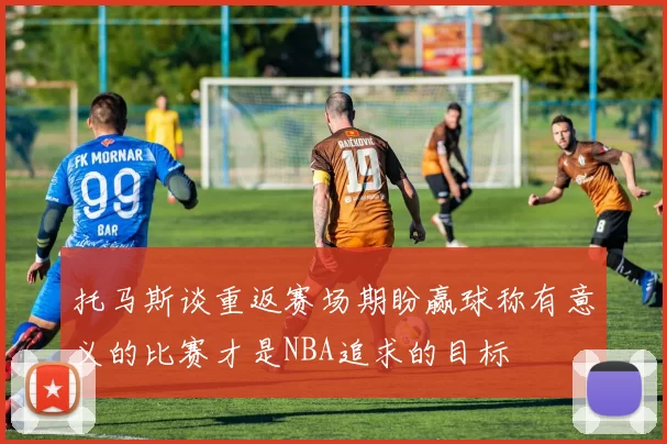 托马斯谈重返赛场期盼赢球称有意义的比赛才是NBA追求的目标