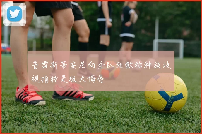 普雷斯蒂安尼向全队致歉称种族歧视指控是极大侮辱