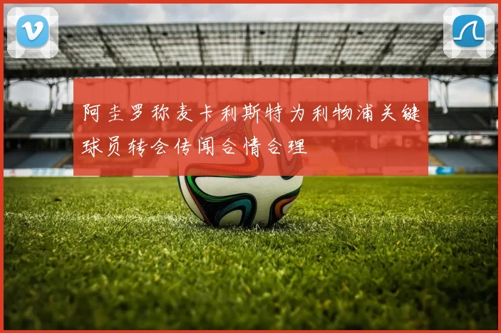 阿圭罗称麦卡利斯特为利物浦关键球员转会传闻合情合理