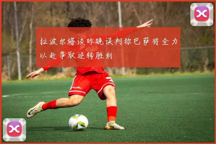 拉波尔塔谈昨晚误判称巴萨将全力以赴争取逆转胜利