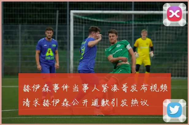赫伊森事件当事人紧凑哥发布视频请求赫伊森公开道歉引发热议