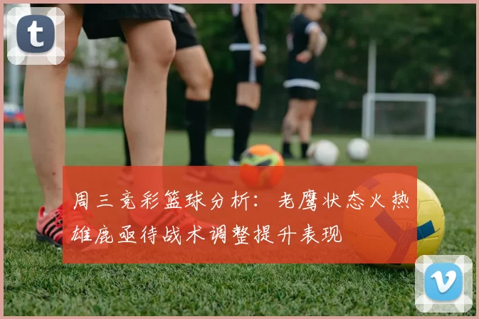 周三竞彩篮球分析：老鹰状态火热雄鹿亟待战术调整提升表现