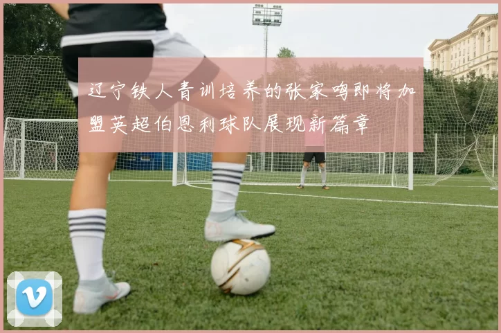辽宁铁人青训培养的张家鸣即将加盟英超伯恩利球队展现新篇章