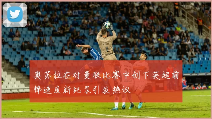 奥苏拉在对曼联比赛中创下英超前锋速度新纪录引发热议