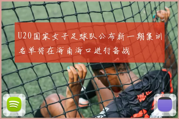 U20国家女子足球队公布新一期集训名单将在海南海口进行备战