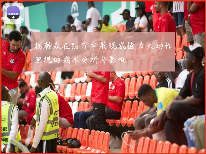 杨瀚森在防守中展现威慑力大动作犯规的战术分析与影响