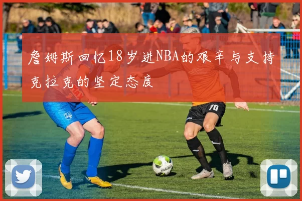 詹姆斯回忆18岁进NBA的艰辛与支持克拉克的坚定态度