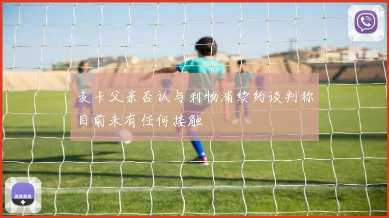 麦卡父亲否认与利物浦续约谈判称目前未有任何接触