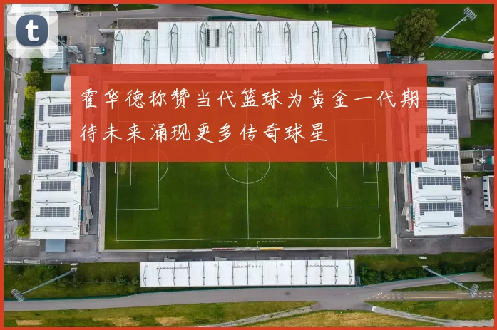 霍华德称赞当代篮球为黄金一代期待未来涌现更多传奇球星