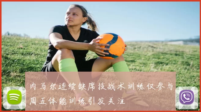 内马尔连续缺席技战术训练仅参与周五体能训练引发关注