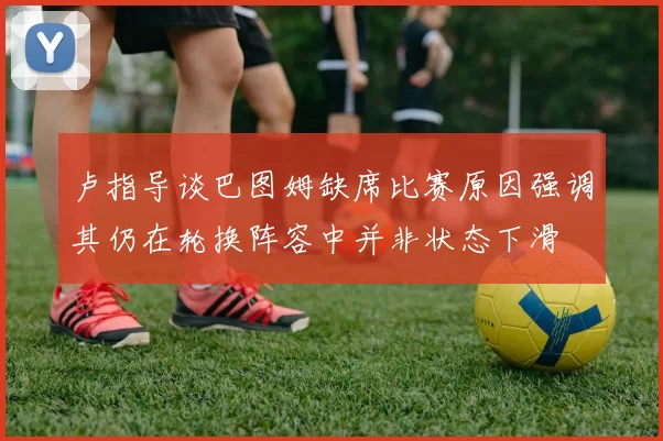 卢指导谈巴图姆缺席比赛原因强调其仍在轮换阵容中并非状态下滑